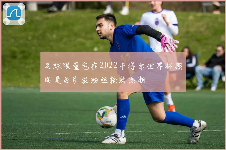 足球限量包在2022卡塔尔世界杯期间是否引发粉丝抢购热潮
