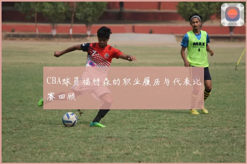 CBA球员福特森的职业履历与代表比赛回顾